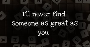 I'll never find someone as great as you