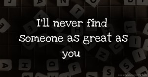 I'll never find someone as great as you