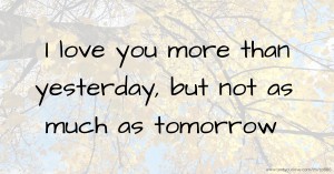 I love you more than yesterday, but not as much as tomorrow.