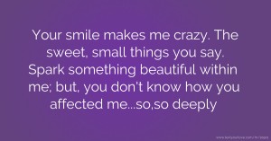 Your smile makes me crazy. The sweet, small things you say. Spark something beautiful within me; but, you don't know how you affected me...so,so deeply.