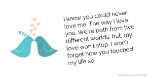 I know you could never love me. The way I love you. We're both from two different worlds; but, my love won't stop. I won't forget how you touched my life so.