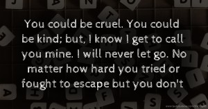 You could be cruel. You could be kind; but, I know I get to call you mine. I will never let go. No matter how hard you tried or fought to escape but you don't.