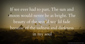 If we ever had to part, The sun and moon would never be as bright. The beauty of the world would fade because of the sadness and darkness in my soul.