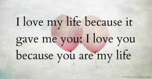 I love my life because it gave me you; I love you because you are my life