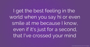 I get the best feeling in the world when you say hi or even smile at me because I know, even if it's just for a second, that I've crossed your mind.