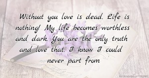 Without you love is dead. Life is nothing! My life becomes worthless and dark. You are the only truth and love that. I know I could never part from.