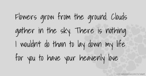 Flowers grow from the ground. Clouds gather in the sky. There is nothing I wouldn't do than to lay down my life for you to have your heavenly love.