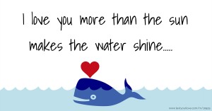 I love you more than the sun makes the water shine.....