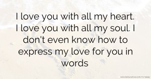 I love you with all my heart. I love you with all my soul. I don't even know how to express my love for you in words.