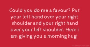 Could you do me a favour? Put your left hand over your right shoulder and your right hand over your left shoulder. Here I am giving you a  morning hug!