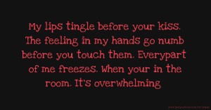 My lips tingle before your kiss. The feeling in my hands go numb before you touch them. Everypart of me freezes. When your in the room. It's overwhelming.