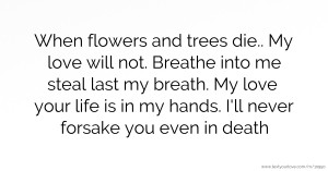 When flowers and trees die.. My love will not. Breathe into me steal last my breath. My love your life is in my hands. I'll never forsake you even in death.