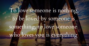 To love someone is nothing, to be loved by someone is something, to love someone who loves you is everything.