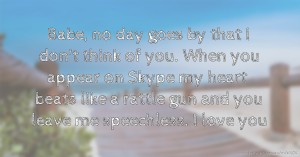 Babe, no day goes by that I don't think of you. When you appear on Skype my heart beats like a rattle gun and you leave me speechless. I love you