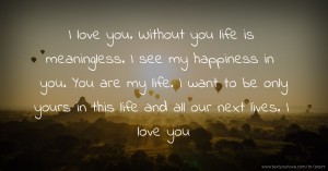 I love you. Without you life is meaningless. I see my happiness in you. You are my life. I want to be only yours in this life and all our next lives. I love you