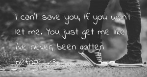 I can't save you, if you won't let me. You just get me like i've never, been gotten before. <3