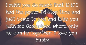 I miss you so much that if if I had the power I'd stop time and just come to you and take you with me someplace where only we can be together. I love you hubby