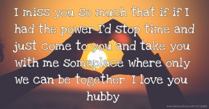 I miss you so much that if if I had the power I'd stop time and just come to you and take you with me someplace where only we can be together. I love you hubby