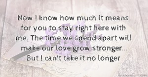 Now I know how much it means for you to stay right here with me. The time we spend apart will make our love grow stronger... But I can't take it no longer.