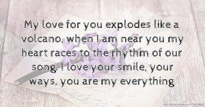 My love for you explodes like a volcano, when I am near you my heart races to the rhythm of our song. I love your smile, your ways, you are my everything.