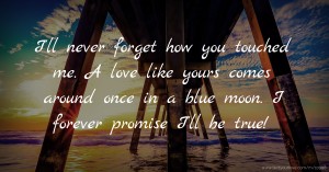I'll never forget how you touched me. A love like yours comes around once in a blue moon. I forever promise I'll be true!