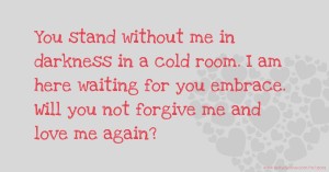 You stand without me in darkness in a cold room. I am here waiting for you embrace. Will you not forgive me and love me again?