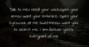 Talk to me.I need your voice.Open your arms.I want your embrace. Open your eyes.Look at me sweetness.I want you to search me. I am forever yours everypart of me