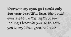 Wherever my eyes go I could only see your beautiful face. Who could ever measure the depth of my feelings towards you. To be with you is my life's greatest wish