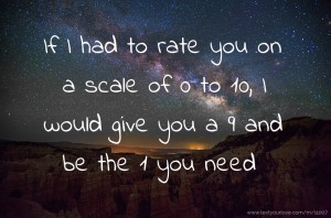 If I had to rate you on a scale of  0 to 10, I would give you a 9 and be the 1 you need.