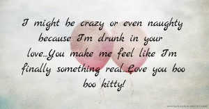 I might be crazy or even naughty because I'm drunk in your love...You make me feel like I'm finally something real...Love you boo boo kitty!