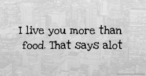 I live you more than food. That says alot.