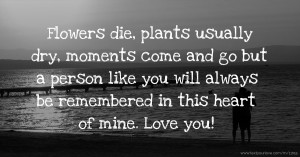 Flowers die, plants usually dry, moments come and go but a person like you will always be remembered in this heart of mine. Love you!