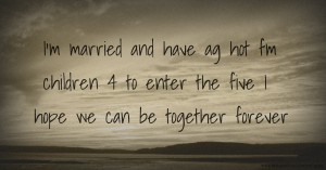 I'm married and have ag hot fm children 4 to enter the five I hope we can be together forever