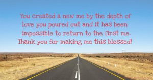 You created a new me by the depth of love you poured out and it has been impossible to return to the first me. Thank you for making me this blessed!