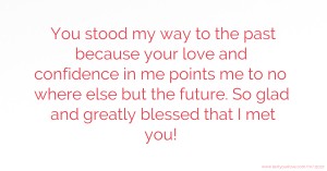 You stood my way to the past because your love and confidence in me points me to no where else but the future. So glad and greatly blessed that I met you!