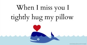 When I miss you I tightly hug my pillow.