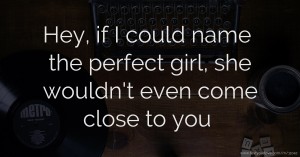 Hey, if I could name the perfect girl, she wouldn't even come close to you.