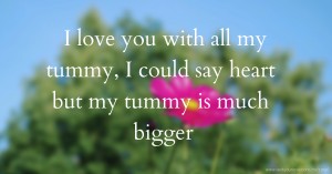 I love you with all my tummy, I could say heart but my tummy is much bigger.