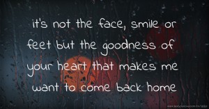 it's not the face, smile or feet but the goodness of your heart that makes me want to come back home