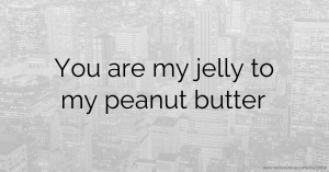 You are my jelly to my peanut butter