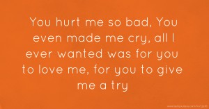 You hurt me so bad, You even made me cry, all I ever wanted was for you to love me, for you to give me a try