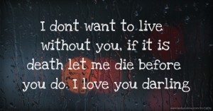 I dont want to live without you, if it is death let me die before you do. I love you darling.