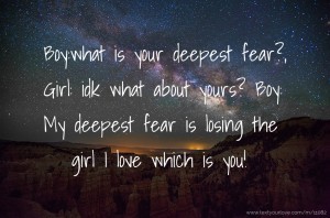 Boy:what is your deepest fear?, Girl: idk what about yours? Boy: My deepest fear is losing the girl I love which is you!