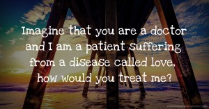 Imagine that you are a doctor and I am a patient suffering from a disease called love, how would you treat me?