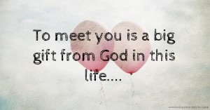 To meet you is a big gift from God in this life....