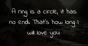 A ring is a circle, it has no end. That's how long I will love you.