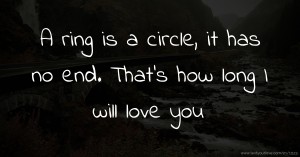 A ring is a circle, it has no end. That's how long I will love you.