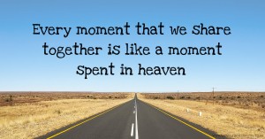 Every moment that we share together is like a moment spent in heaven.