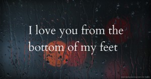 I love you from the bottom of my feet.