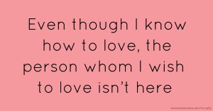 Even though I know how to love, the person whom I wish to love isn’t here